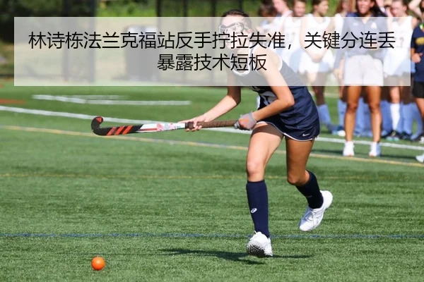 林诗栋法兰克福站反手拧拉失准，关键分连丢暴露技术短板